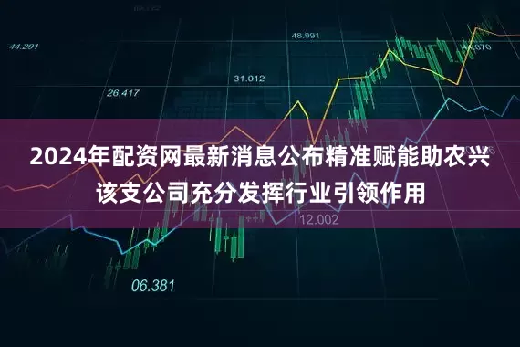 2024年配资网最新消息公布精准赋能助农兴该支公司充分发挥行业引领作用