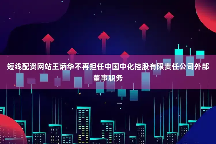 短线配资网站王炳华不再担任中国中化控股有限责任公司外部董事职务