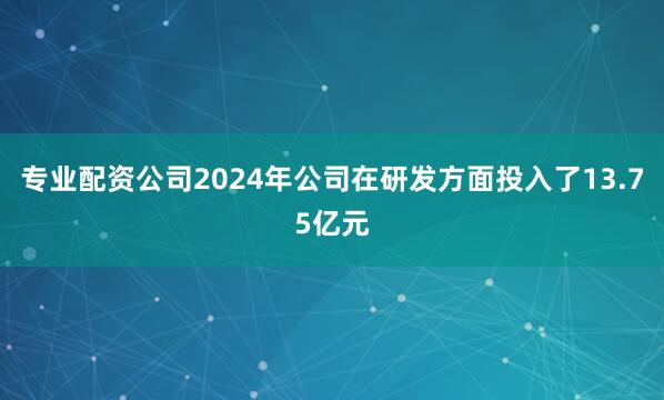 专业配资公司2024年公司在研发方面投入了13.75亿元
