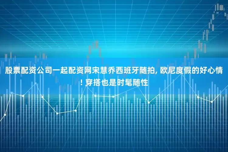 股票配资公司一起配资网宋慧乔西班牙随拍, 欧尼度假的好心情! 穿搭也是时髦随性