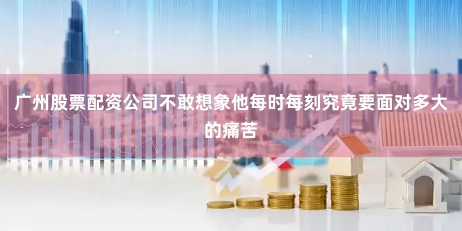 广州股票配资公司不敢想象他每时每刻究竟要面对多大的痛苦