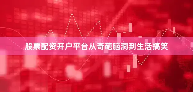 股票配资开户平台从奇葩脑洞到生活搞笑