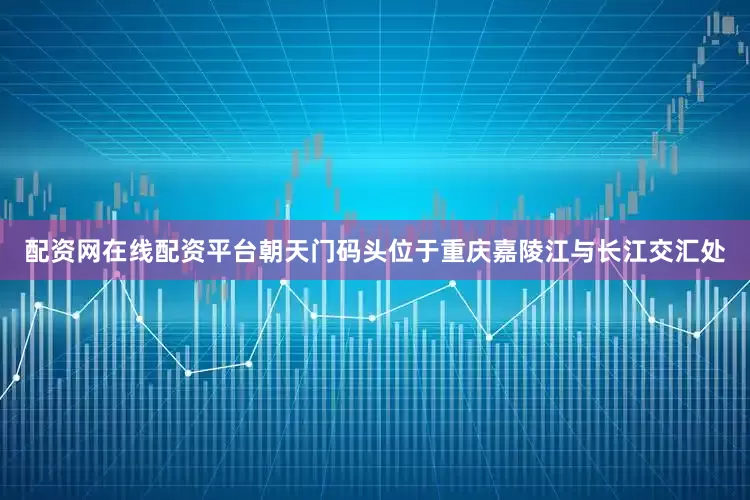 配资网在线配资平台朝天门码头位于重庆嘉陵江与长江交汇处