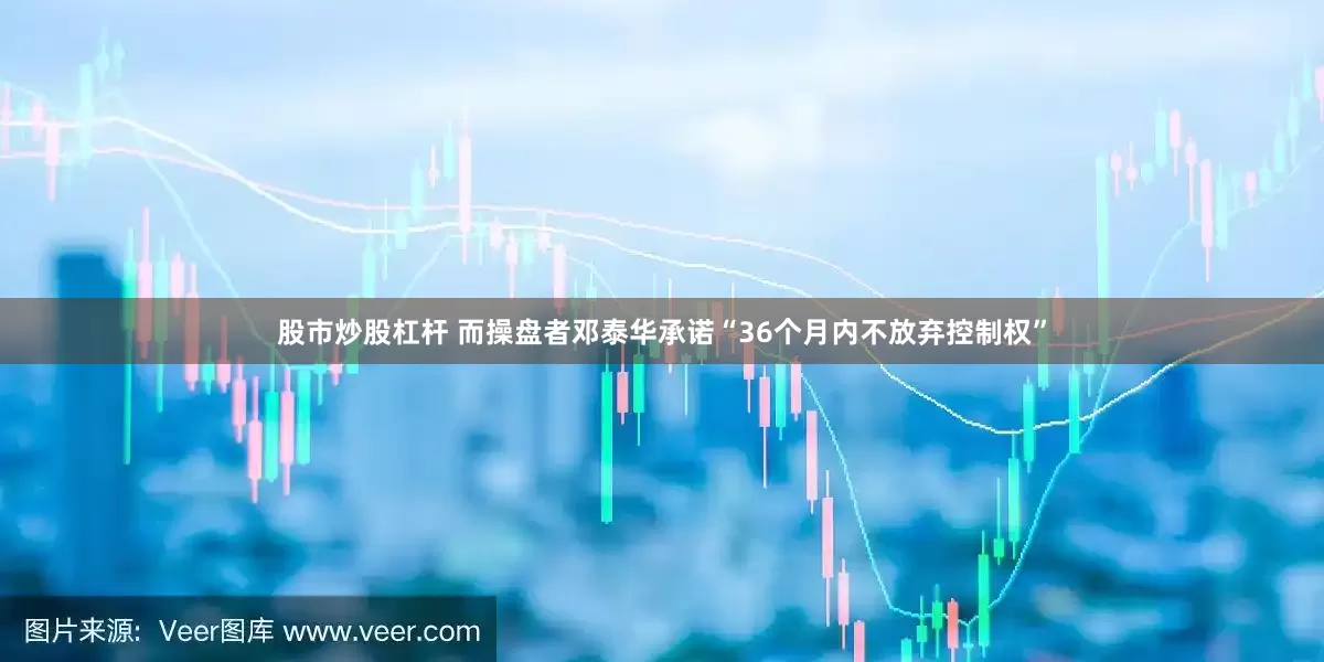 股市炒股杠杆 而操盘者邓泰华承诺“36个月内不放弃控制权”