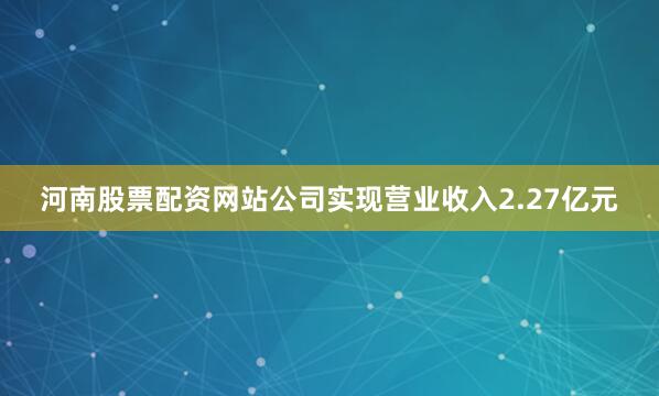河南股票配资网站公司实现营业收入2.27亿元