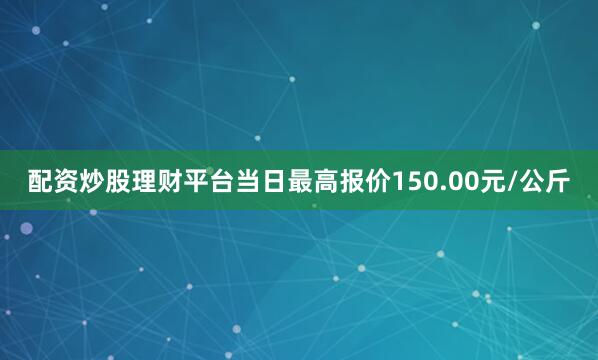 配资炒股理财平台当日最高报价150.00元/公斤