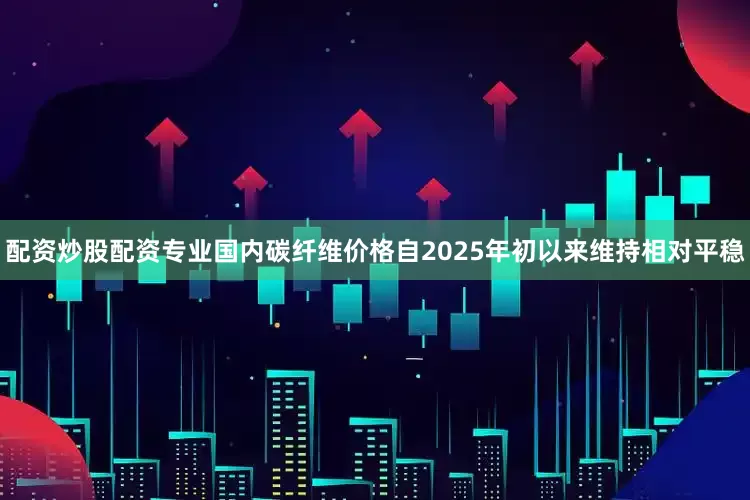 配资炒股配资专业国内碳纤维价格自2025年初以来维持相对平稳